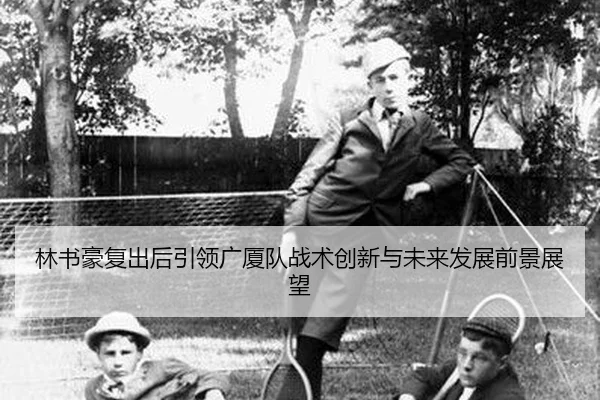 林书豪复出后引领广厦队战术创新与未来发展前景展望