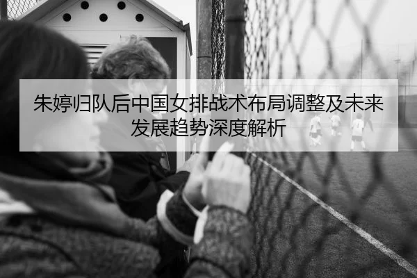 朱婷归队后中国女排战术布局调整及未来发展趋势深度解析