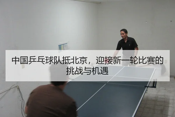 中国乒乓球队抵北京，迎接新一轮比赛的挑战与机遇